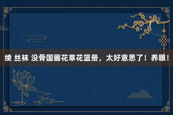 绫 丝袜 没骨国画花草花篮册，太好意思了！养眼！
