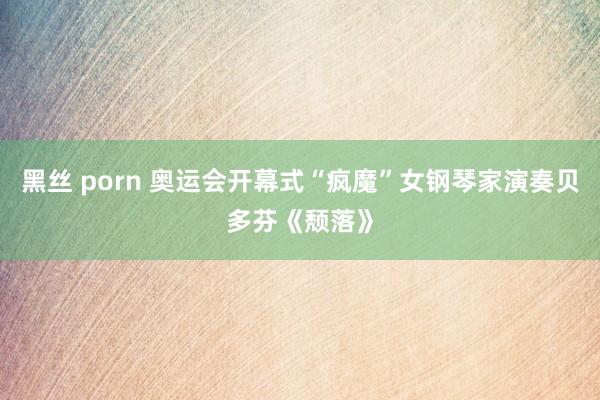 黑丝 porn 奥运会开幕式“疯魔”女钢琴家演奏贝多芬《颓落》