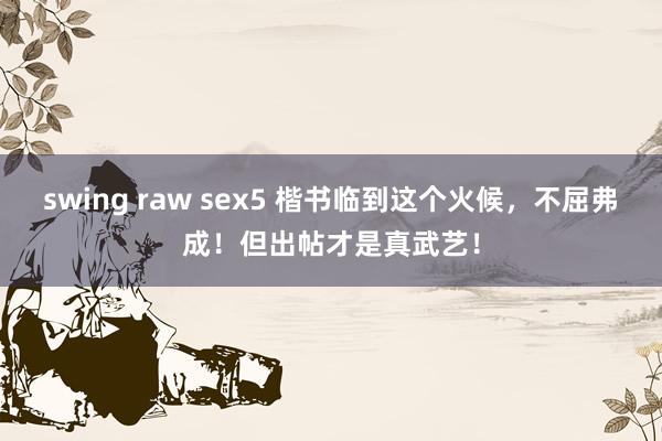 swing raw sex5 楷书临到这个火候，不屈弗成！但出帖才是真武艺！