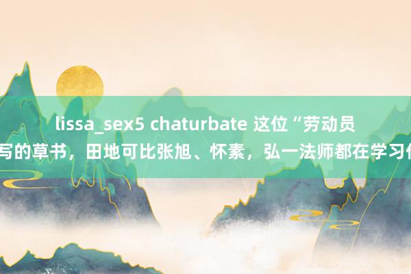 lissa_sex5 chaturbate 这位“劳动员”写的草书，田地可比张旭、怀素，弘一法师都在学习他！