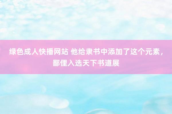 绿色成人快播网站 他给隶书中添加了这个元素，鄙俚入选天下书道展