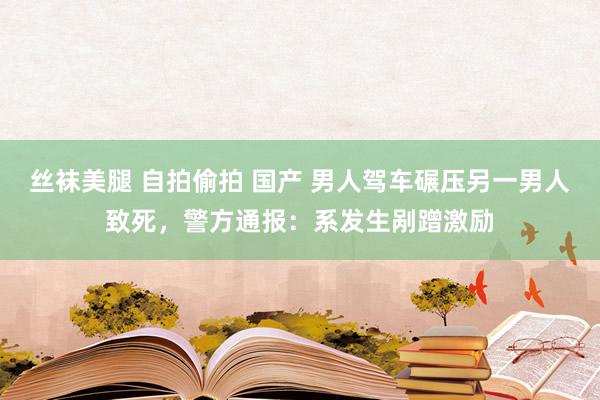 丝袜美腿 自拍偷拍 国产 男人驾车碾压另一男人致死，警方通报：系发生剐蹭激励