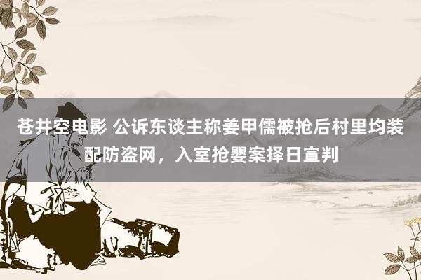 苍井空电影 公诉东谈主称姜甲儒被抢后村里均装配防盗网，入室抢婴案择日宣判