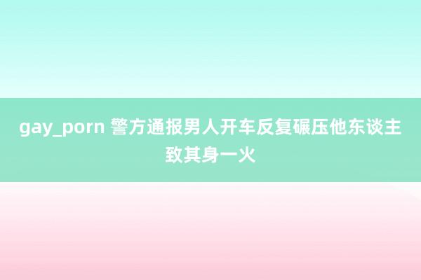 gay_porn 警方通报男人开车反复碾压他东谈主致其身一火