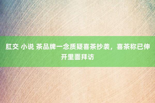 肛交 小说 茶品牌一念质疑喜茶抄袭，喜茶称已伸开里面拜访