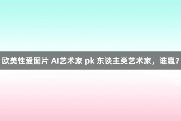 欧美性爱图片 AI艺术家 pk 东谈主类艺术家，谁赢？